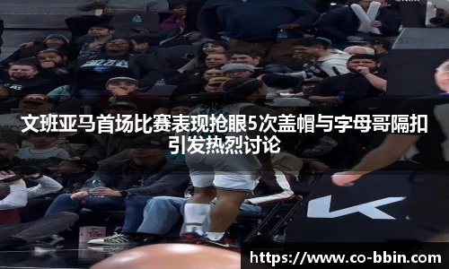 文班亚马首场比赛表现抢眼5次盖帽与字母哥隔扣引发热烈讨论